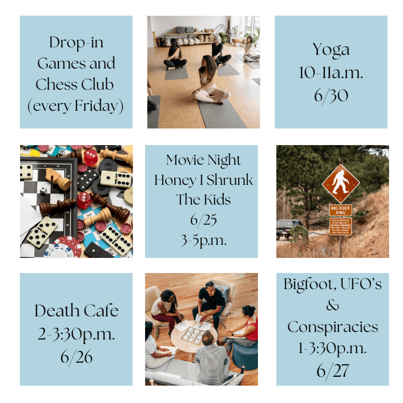 grid of photos and event times:
Drop-in Games and Chess Club 
(every Friday)

Yoga
10-11a.m.
6/30

Bigfoot, UFO’s & Conspiracies
1-3:30p.m.
6/27

Death Cafe
2-3:30p.m.
6/26

Movie Night
Honey I Shrunk The Kids
6/25
3-5p.m.