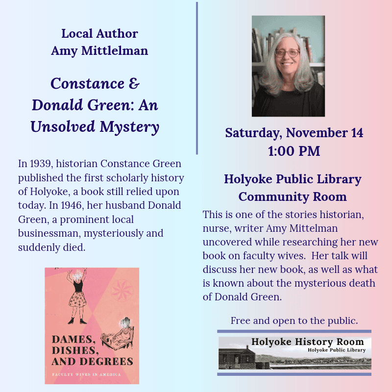 Local Author Amy Mittlelman. Constance & Donald Green: An Unsolved Mystery. Saturday, November 14, 1:00 PM. Holyoke Public Library. Community Room. In 1939, historian Constance Green published the first scholarly history of Holyoke, a book still relied upon today. In 1946, her husband Donald Green, a prominent local businessman, mysteriously and suddenly died. This is one of the stories former historian, nurse, writer Amy Mittelman uncovered while researching her new book on faculty wives. Her talk will discuss her new book, as well as what is known about the mysterious death of Donald Green. Free and open to the public. Holyoke History Room. [Engraving of the Holyoke Dam; color headshot of the author; color image of the book cover: Dames, Dishes, Degrees. ]