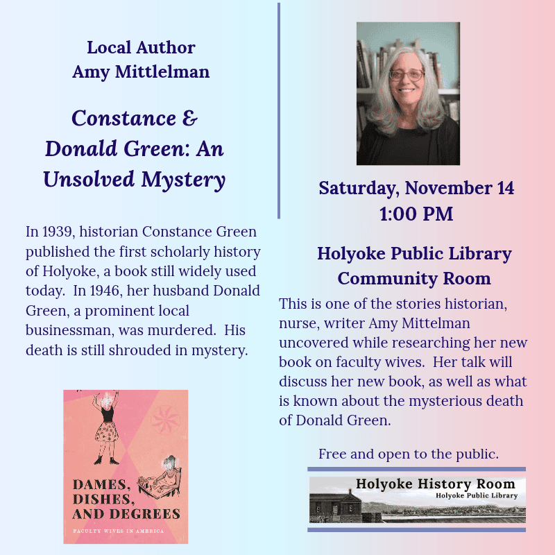 Local Author Amy Mittlelman. Constance & Donald Green: An Unsolved Mystery. Saturday, November 14, 1:00 PM. Holyoke Public Library. Community RoomIn 1939, historian Constance Green published the first scholarly history of Holyoke, a book still widely used today. In 1946, her husband Donald Green, a prominent local businessman, was murdered. His death is still shrouded in mystery. This is one of the stories historian, nurse, writer Amy Mittelman uncovered while researching her new book on faculty wives. Her talk will discuss her new book, as well as what is known about the mysterious death of Donald Green. Free and open to the public. Holyoke History Room. [Engraving of the Holyoke Dam; color headshot of the author; color image of the book cover: Dames, Dishes, Degrees. ]