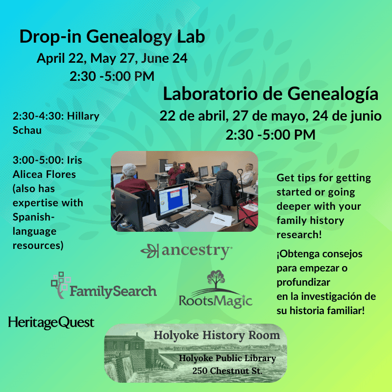 Drop-in Genealogy Lab
Laboratorio de Genealogía
April 22, May 27, June 24, 2:30 - 5:00 PM
22 de abril,27 de mayo, 24 de junio, 2:30 -5:00 PM
2:30-4:30: Hillary Schau, 3:00-5:00: Iris Alicea Flores (also has expertise with Spanish-language resources)
Get tips for getting started or going deeper with your family history research!¡Obtenga consejos para empezar o profundizar en la investigación de su historia familiar!
Family Search, Ancestry, Roots Magic, HeritageQuest. Holyoke History Room, Holyoke Public Library