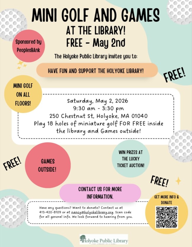 Mini Golf and Games at the Library FREE MAY 2ND THE HOLYOKE PUBLIC LIBRARY INVITES YOU TO HAVE FUN AND SUPPORT THE HOLYOKE LIBRARY SATURDAY MAY 2ND 2026 FROM 930AM TO 330PM 250 CHESTNUT STREET, HOLYOKE MA 01040 PLAY 18 HOLES OF MINI GOLF FOR FREE INSIDE THE LIBRARY AND GAMES OUTSIDE CONTACT US FOR MORE INFORMATION HAVE ANY QUESTIONS? WANT TO DONATE? CONTACT US AT 413-420-8109 OR AT NANCY@HOLYOKELIBRARY.ORG SCAN CODE FOR GENERAL INFO. WE LOOK FORWARD TO HEARING FROM YOU SPONSORED BY PEOPLES BANK