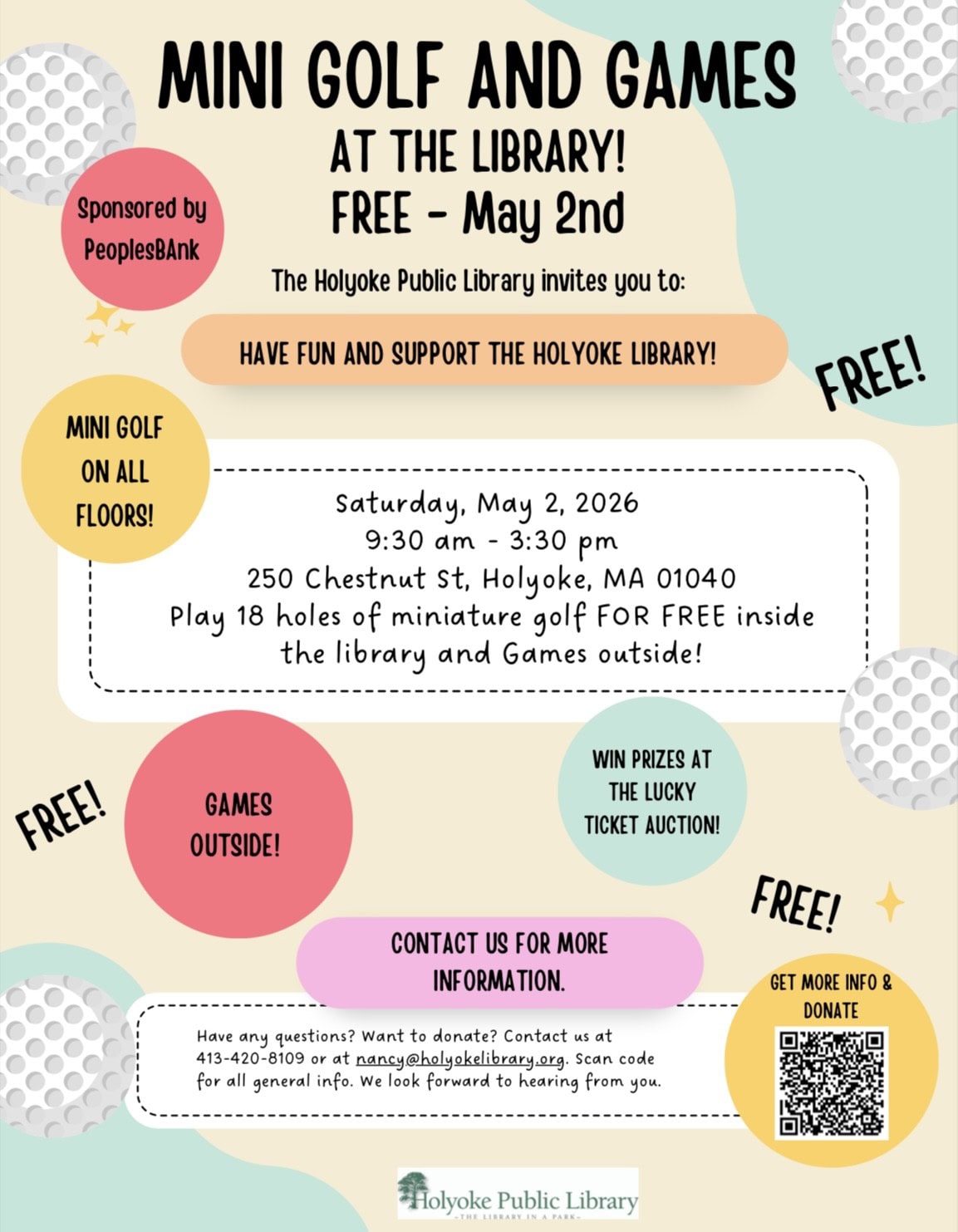 Mini Golf and Games at the Library FREE MAY 2ND THE HOLYOKE PUBLIC LIBRARY INVITES YOU TO HAVE FUN AND SUPPORT THE HOLYOKE LIBRARY SATURDAY MAY 2ND 2026 FROM 930AM TO 330PM 250 CHESTNUT STREET, HOLYOKE MA 01040 PLAY 18 HOLES OF MINI GOLF FOR FREE INSIDE THE LIBRARY AND GAMES OUTSIDE CONTACT US FOR MORE INFORMATION HAVE ANY QUESTIONS? WANT TO DONATE? CONTACT US AT 413-420-8109 OR AT NANCY@HOLYOKELIBRARY.ORG SCAN CODE FOR GENERAL INFO. WE LOOK FORWARD TO HEARING FROM YOU SPONSORED BY PEOPLES BANK