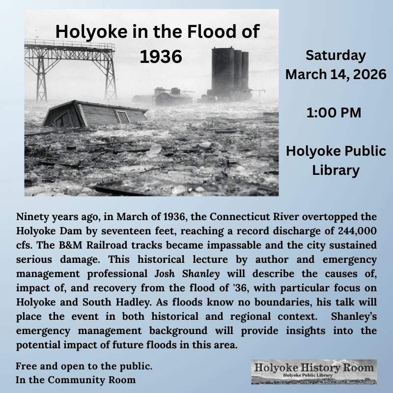 Ninety years ago, in March of 1936, the Connecticut River overtopped the Holyoke Dam by seventeen feet, reaching a record discharge of 244,000 cfs.  The B&M Railroad tracks became impassable, and the city—then home to about 55,000 residents—sustained serious damage.  Author and emergency management professional Josh Shanley will speak about this disaster at the Holyoke Public Library on March 14 at 1:00 PM.   This historical lecture will describe the causes of, impact of, and recovery from the flood of '36, with particular focus on Holyoke and South Hadley.  As floods know no boundaries, his talk will place the event in both historical and regional context.  Shanley's emergency management background also allows him to share his insights into the potential impact of future floods in this area.   Free and open to the public. Hosted by the Holyoke History Room