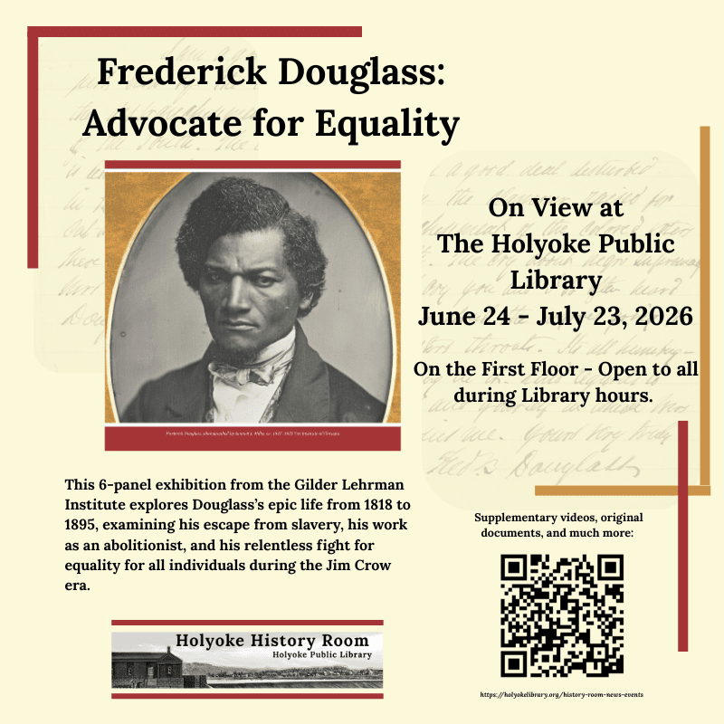 Frederick Douglass: Advocate for Equality On View at The Holyoke Public Library June 24 - July 23, 2026 On the First Floor - Open to all during Library hours. This 6-panel exhibition from the Gilder Lehrman Institute explores Douglass’s epic life from 1818 to 1895, examining his escape from slavery, his work as an abolitionist, and his relentless fight for equality for all individuals during the Jim Crow era. Supplementary videos, original documents, and much more: [qr code].https://holyokelibrary.org/history-room-news-events Holyoke History Room