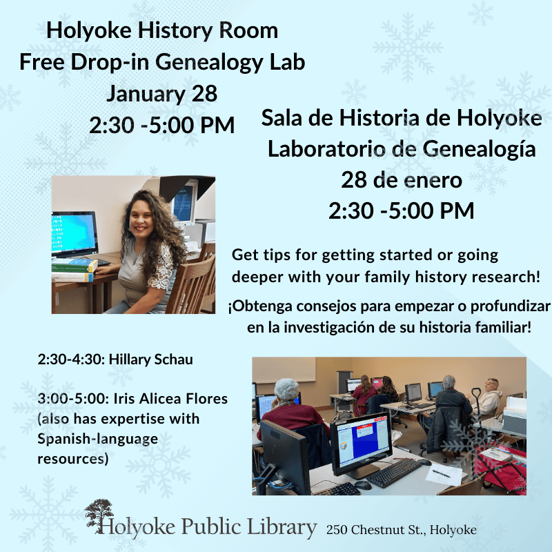 Holyoke History Room Free Drop-in Genealogy Lab January 28, 2:30 -5:00 PM Sala de Historia de Holyoke Laboratorio de Genealogía 28 de enero, 2:30 -5:00 PM Get tips for getting started or going deeper with your family history research!Obtenga consejos para empezar o profundizar en la investigación de su historia familiar! 2:30-4:30: Hillary Schau, 3:00-5:00 Iris Alicea Flores Holyoke Public Library, 250 Chestnut St.