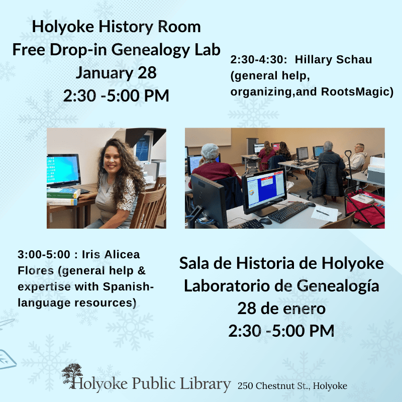 Holyoke History Room Free Drop-in Genealogy Lab, January 28, 2:30 -5:00 PM. 2:30-4:30: Hillary Schau (general help, organizing,and RootsMagic)
3:00-5:00 : Iris Alicea Flores general help & expertise with Spanish-language resources) Sala de Historia de Holyoke Laboratorio de Genealogía
28 de enero, Holyoke Public Library, 250 Chestnut St.