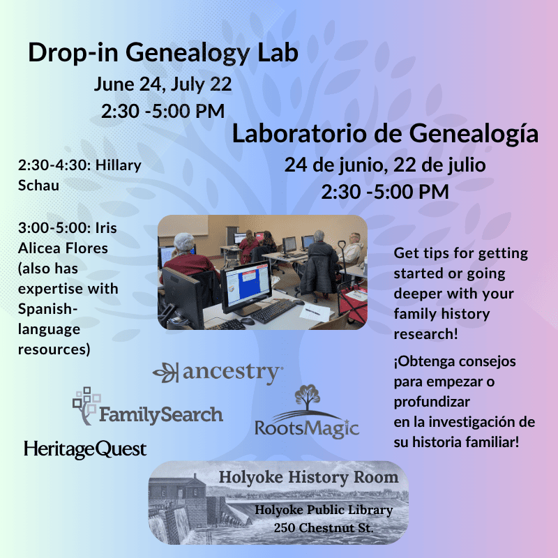 Drop-in Genealogy Lab Laboratorio de Genealogía  June 24, July 22, 2:30 - 5:00 PM 24 de junio, 22 de julio 2:30 -5:00 PM 2:30-4:30: Hillary Schau, 3:00-5:00: Iris Alicea Flores (also has expertise with Spanish-language resources) Get tips for getting started or going deeper with your family history research!¡Obtenga consejos para empezar o profundizar en la investigación de su historia familiar! Family Search, Ancestry, Roots Magic, HeritageQuest. Holyoke History Room, Holyoke Public Library