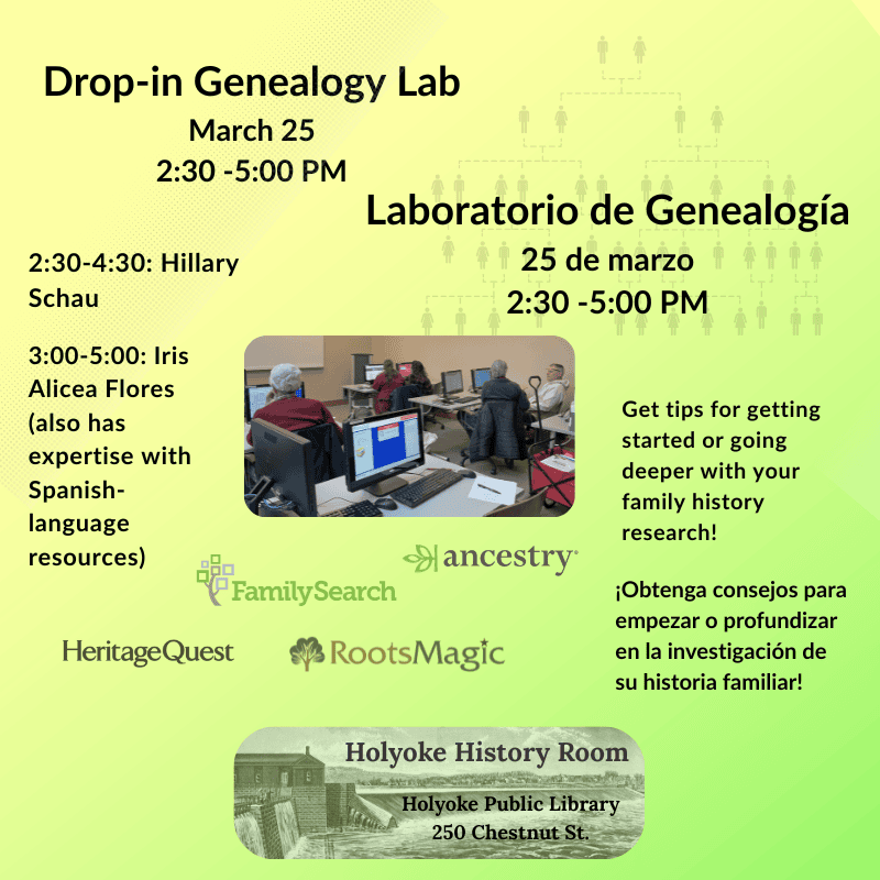 Drop-in Genealogy Lab
March 25, 2:30 -5:00 PM
Laboratorio de Genealogía
25 de marzo, 2:30 -5:00 PM
2:30-4:30: Hillary Schau, 3:00-5:00: Iris Alicea Flores (also has expertise with Spanish-language resources)
Get tips for getting started or going deeper with your family history research!¡Obtenga consejos para empezar o profundizar en la investigación de su historia familiar!
Family Search, Ancestry, Roots Magic, HeritageQuest. Holyoke History Room, Holyoke Public Library
