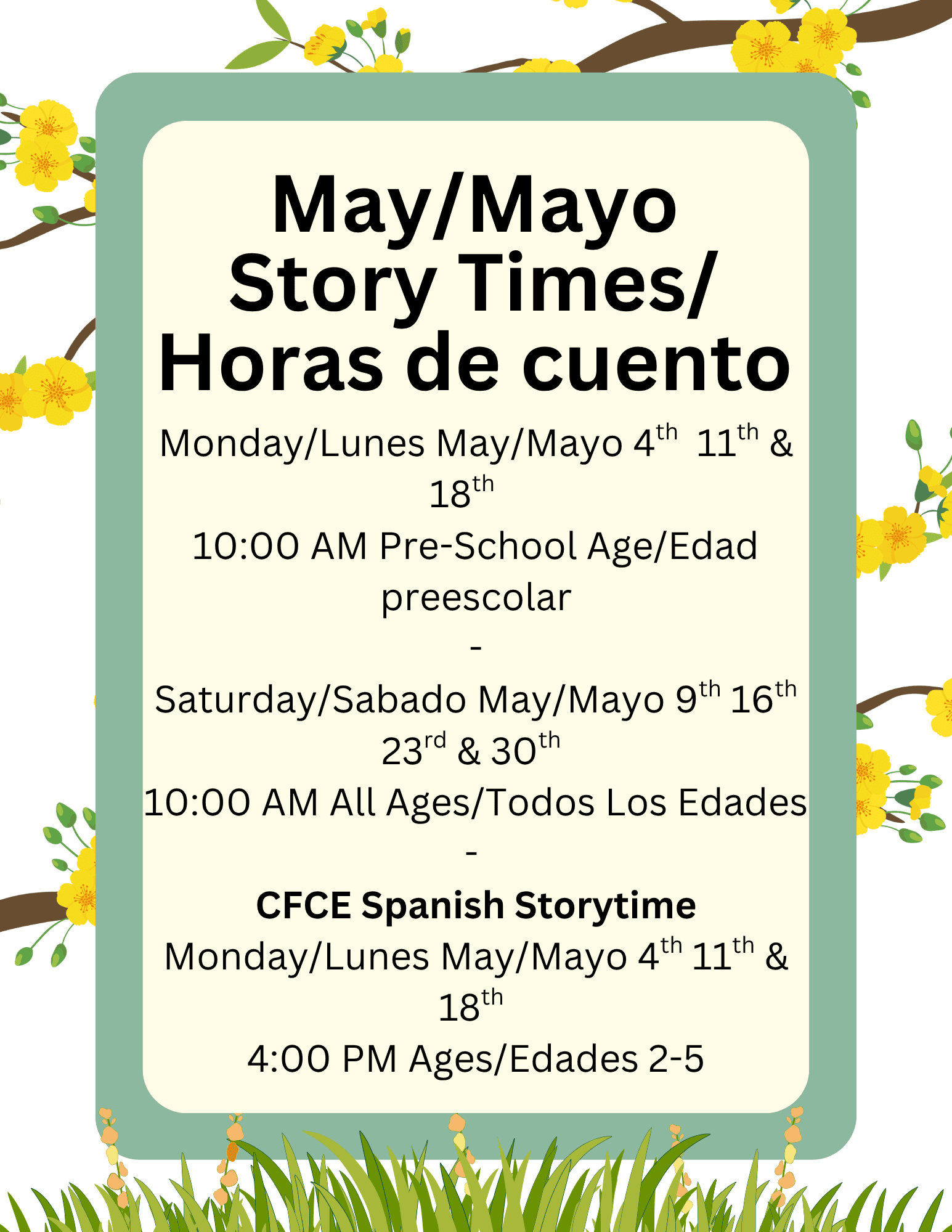 List of Story Times over yellow flowers.
Monday/Lunes May/Mayo 4th  11th & 18th   
10:00 AM Pre-School Age/Edad preescolar
-
Saturday/Sabado May/Mayo 9th 16th 23rd & 30th 
10:00 AM All Ages/Todos Los Edades
- 
CFCE Spanish Storytime
Monday/Lunes May/Mayo 4th 11th & 18th 
4:00 PM Ages/Edades 2-5
May/Mayo
Story Times/
Horas de cuento