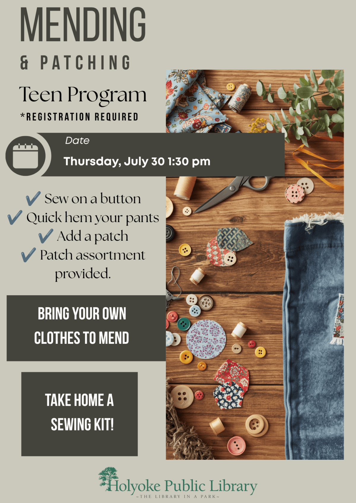 Image is of fabric, buttons, and other sewing supplies on a table. Text Reads: Date
Thursday, July 30 1:30 pm
✔ Sew on a button
✔ Quick hem your pants
✔ Add a patch
✔ Patch assortment provided.
Take home a sewing kit!
Mending
& Patching
Teen Program
*Registration Required
Bring your own
clothes to mend
call 413-420-8101 or email rsiniaho@holyokelibrary.org to register