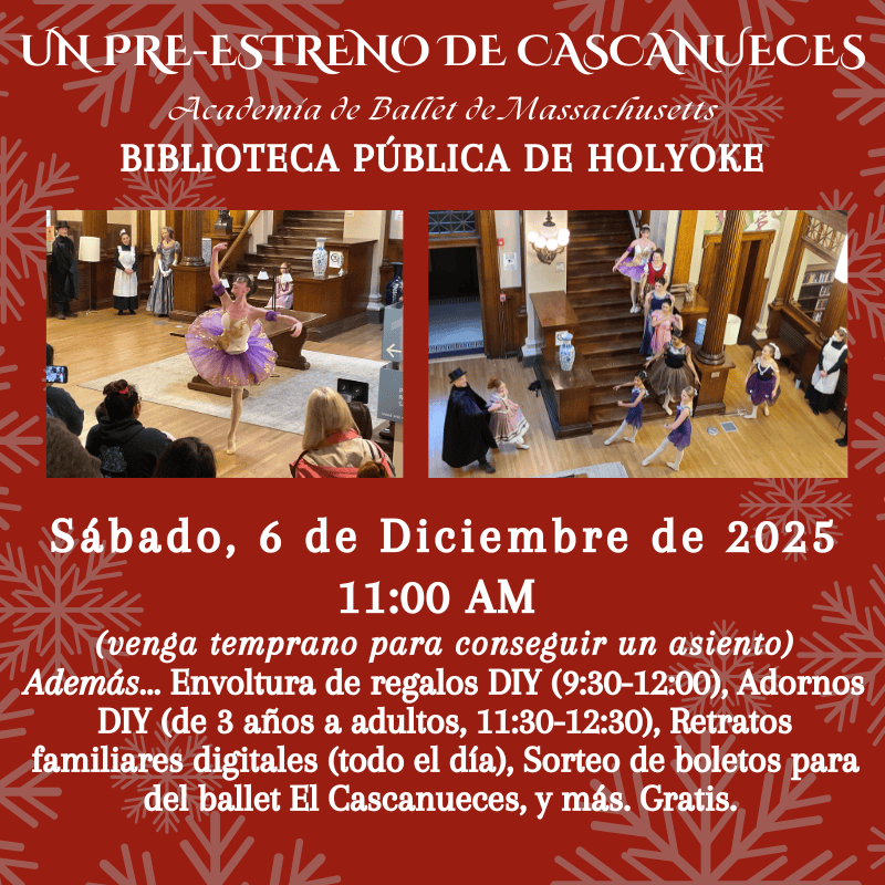 UN PRE-ESTRENO DE CASCANUECES Academia de Ballet de Massachusetts BIBLIOTECA PÚBLICA DE HOLYOKE Sábado, 6 de Diciembre de 2025 11:00 AM (venga temprano para conseguir un asiento) Además... Envoltura de regalos DIY (9:30-12:00), Adornos DIY (de 3 años a adultos, 11:30-12:30), Retratos familiares digitales (todo el día), Sorteo de boletos para del ballet El Cascanueces, y más. Gratis.