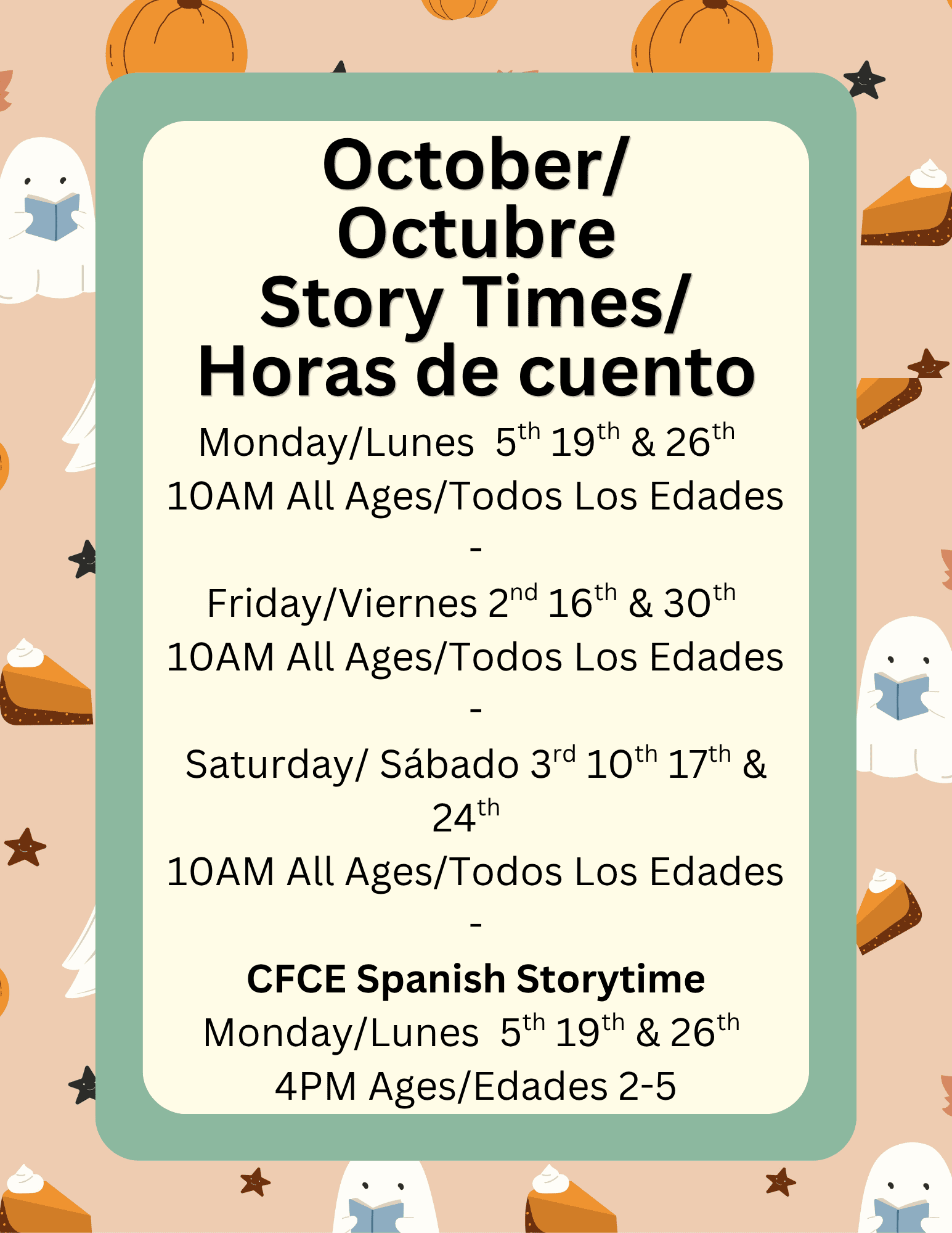 Background of ghosts reading and pumpkin pie. Text reads: Monday/Lunes  5th 19th & 26th  
10AM All Ages/Todos Los Edades
-
Friday/Viernes 2nd 16th & 30th 
10AM All Ages/Todos Los Edades
-
Saturday/ Sábado 3rd 10th 17th & 24th  
10AM All Ages/Todos Los Edades
-
CFCE Spanish Storytime
Monday/Lunes  5th 19th & 26th 
4PM Ages/Edades 2-5
October/
Octubre
Story Times/
Horas de cuento