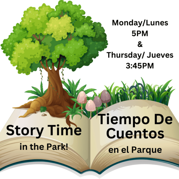 Monday/Lunes  14th 21st & 28th 
10AM All Ages/Todos Los Edades
&
5PM in the Park/en el Parque
-
Thursday/Jueves 3rd 10th 17th & 24th 
3:45PM in the Park/en el Parque
-
Friday/Viernes 4th & 18th 
10AM All Ages/Todos Los Edades
-
Saturday/ Sábado 12th 19th & 26th 
10AM All Ages/Todos Los Edades
-
CFCE Spanish Storytime
Monday/Lunes 14th 21st & 28th 
4PM Ages/Edades 2-5
September/
Septiembre
Story Times/
Horas de cuento