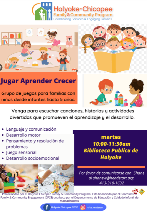 Holyoke Chicopee Family & Community Program Coordinating Services & Engaging Families Jugar Aprender Crecer Grupo se juegos para familias con niños desde infantes hasta 5 años. Venga para escuchar canciones, historias y activisases divertidas que promueven el aprendizaje y el desarrollo. Lenguaje y comunicación Desarrollo motor Pensamiento y resolución de problemas Juego sensorial Desarrollo socioemocional martes 10:00-11:30am Biblioteca Publica de Holyoke Por favor de comunicarse con Shane al Shane at shanew@headstart.org 413-310-1632 Patrocinados por el Holyoke Chicopee Family & Community Program. Está financiado por el Coordinated Family & Community Engagement (CFCE) una beca por el Departamento de Educación y Cuidado Infantil de Massachusetts Facebook Holyoke Chicopee CFCE Instagram cfce.headstart