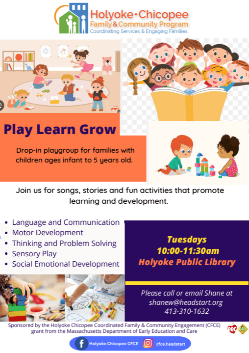 Holyoke Chicopee Family & Community Program Coordinating Services & Engaging Families Play Learn Grow Drop-in playgroup for families with children ages infant to 5 years old. Join us for songs, stories and fun activities that promote learning and development. Language and Communication Motor Development Thinking and Problem Solving Sensory Play Social Emotional Development Tuesdays 10:00-11:30am Holyoke Public Library Please call or email Shane at shanew@headstart.org 413-310-1632 Sponsered by the Holyoke Chicopee Coordinated Family & Community Engagement (CFCE) grant from the Massachusetts Department of Early Education and Care Facebook Holyoke Chicopee CFCE Instagram cfce.headstart