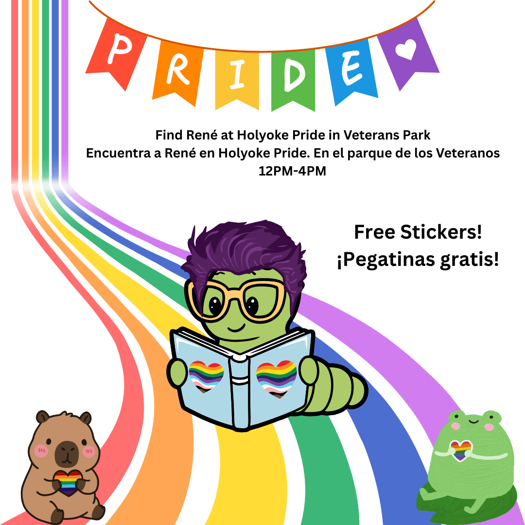 Image of a purple haired bookworm reading on a rainbow path under a Pride Banner. In front of them is a small capybara and frog who are holding rainbow stickers. Text Reads: Find René at Holyoke Pride in Veterans Park
Encuentra a René en Holyoke Pride. En el parque de los Veteranos
12PM-4PM
Free Stickers!
¡Pegatinas gratis!