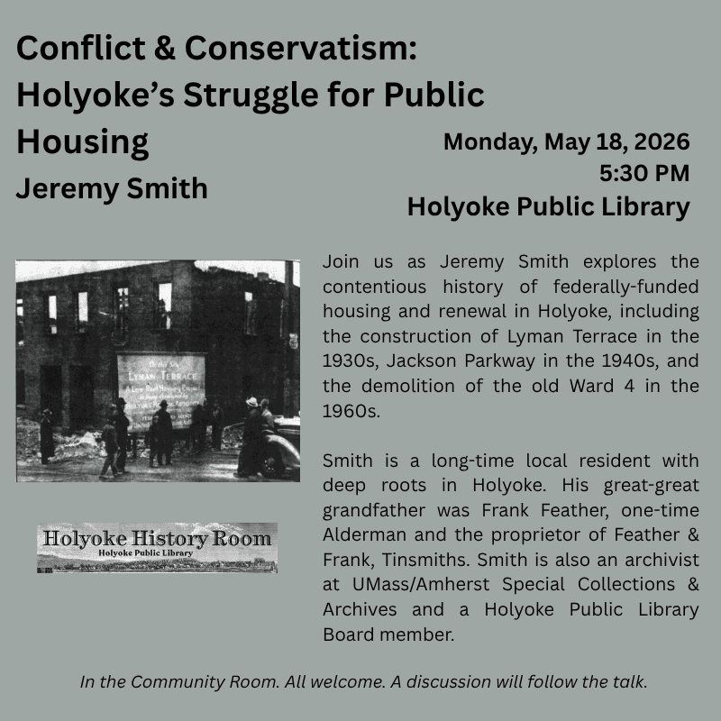 Conflict & Conservatism: Holyoke’s Struggle for Public Housing
Jeremy Smith
Monday, May 18, 2026, 5:30 PM. Holyoke Public Library

Join us as Jeremy Smith explores the contentious history of federally-funded housing and renewal in Holyoke, including the construction of Lyman Terrace in the 1930s, Jackson Parkway in the 1940s, and the demolition of the old Ward 4 in the 1960s. 

Smith is a long-time local resident with deep roots in Holyoke. His great-great grandfather was Frank Feather, one-time Alderman and a co-proprietor of Feather & France, sheetmetal. Smith is also an archivist at UMass/Amherst Special Collections & Archives and a Holyoke Public Library Board member.
In the Community Room. All welcome. A discussion will follow the talk.