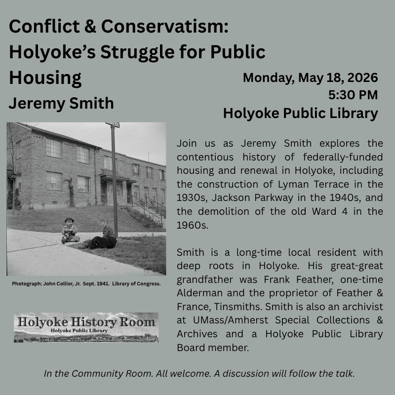 Conflict & Conservatism: Holyoke’s Struggle for Public Housing Jeremy Smith Monday, May 18, 2026. 5:30 PM. Holyoke Public Library. Join us as Jeremy Smith explores the contentious history of federally-funded housing and renewal in Holyoke, including the construction of Lyman Terrace in the 1930s, Jackson Parkway in the 1940s, and the demolition of the old Ward 4 in the 1960s. Smith is a long-time local resident with deep roots in Holyoke. His great-great grandfather was Frank Feather, one-time Alderman and a co-proprietor of Feather & France, sheetmetal. Smith is also an archivist at UMass/Amherst Special Collections & Archives and a Holyoke Public Library Board member. In the Community Room. All welcome. A discussion will follow the talk.