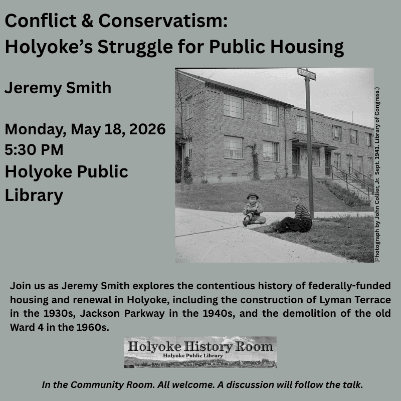 Conflict & Conservatism: Holyoke’s Struggle for Public Housing
Jeremy Smith
Monday, May 18, 2026.  5:30 PM.  Holyoke Public Library
Join us as Jeremy Smith explores the contentious history of federally-funded housing and renewal in Holyoke, including the construction of Lyman Terrace in the 1930s, Jackson Parkway in the 1940s, and the demolition of the old Ward 4 in the 1960s. In the Community Room.  All Welcome.  A discussion will follow the talk. 