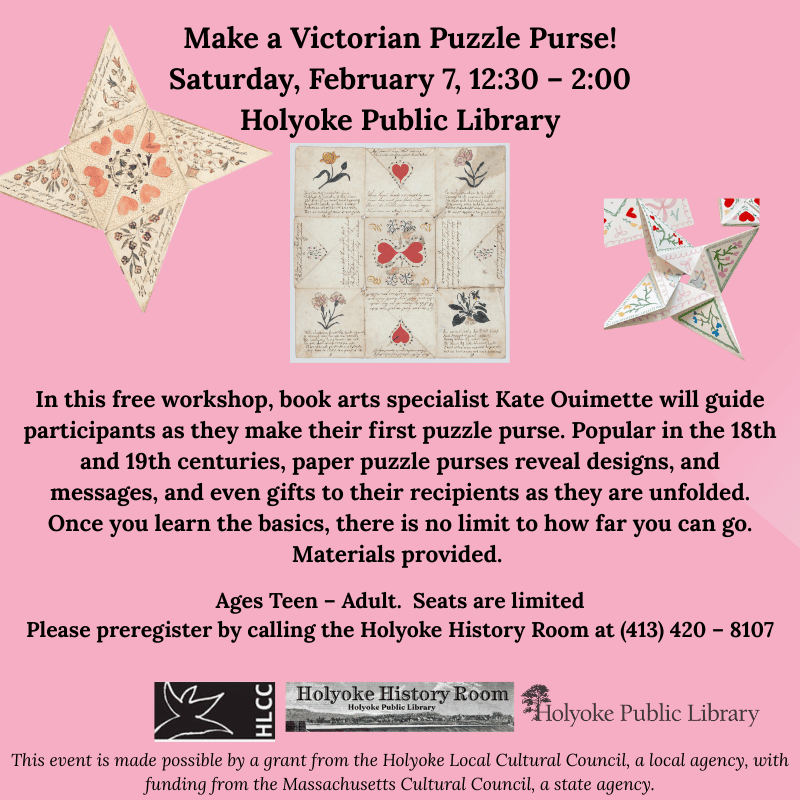 Make a Victorian Puzzle Purse! Saturday, February 7, 12:30 – 2:00, Holyoke Public Library. In this free workshop, book arts specialist Kate Ouimette will guide participants as they make their first puzzle purse. Popular in the 18th and 19th centuries, paper puzzle purses reveal designs, and messages, and even gifts to their recipients as they are unfolded. Once you learn the basics, there is no limit to how far you can go. Materials provided. Ages Teen – Adult. Seats are limited Please preregister by calling the Holyoke History Room at (413) 420 – 8107 This event is made possible by a grant from the Holyoke Local Cultural Council, a local agency, with funding from the Massachusetts Cultural Council, a state agency.