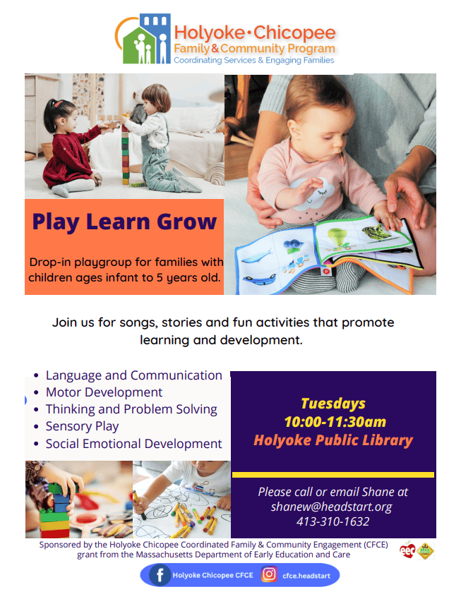 Play Learn Grow
Drop-in playgroup for families with children ages infant to 5 years old.
Join us for songs, stories and fun activities that promote learning and development.
Language and Communication
Motor Development
Thinking and Problem Solving
Sensory Play
Social Emotional Development
Tuesdays
10:00-11:30am
Holyoke Public Library
Please call or email Shane at
shanew@headstart.org
413-310-1632
Sponsored by the Holyoke Chicopee Coordinated Family & Community Engagement (CFCE) grant from the Massachusetts Department of Early Education and Care
