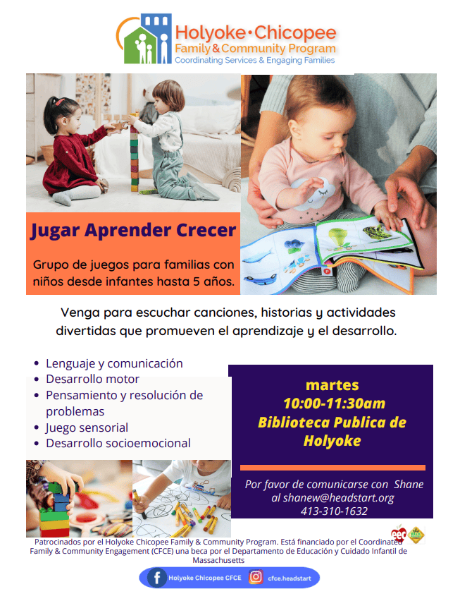 Jugar Aprender Crecer
Grupo de juegos para familias con niños desde infantes hasta 5 años.
Venga para escuchar canciones, historias y actividades divertidas que promueven el aprendizaje y el desarrollo.
Lenguaje y comunicación
Desarrollo motor
Pensamiento y resolución de problemas
Juego sensorial
Desarrollo socioemocional
martes
10:00-11:30am
Biblioteca Publica de
Holyoke
Por favor de comunicarse con Shane
al shanew@headstart.org
413-310-1632
Patrocinados por el Holyoke Chicopee Family & Community Program. Está financiado por el Coordinated Family & Community Engagement (CFCE) una beca por el Departamento de Educación y Cuidado Infantil de Massachusetts