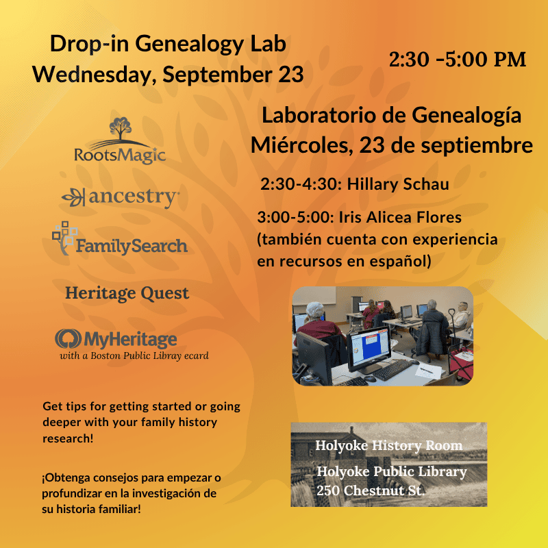 Drop-in Genealogy Lab Wednesday, September 23 Laboratorio de Genealogía Miércoles, 23 de septiembre 2:30 - 5:00 2:30-4:30: Hillary Schau 3:00-5:00: Iris Alicea Flores (también cuenta con experiencia en recursos en español) Get tips for getting started or going deeper with your family history research! ¡Obtenga consejos para empezar o profundizar en la investigación de su historia familiar! Holyoke History Room Holyoke Public Library 250 Chestnut St. Ancestry Family Search HeritageQuest MyHeritage with a Boston Public Libray ecard