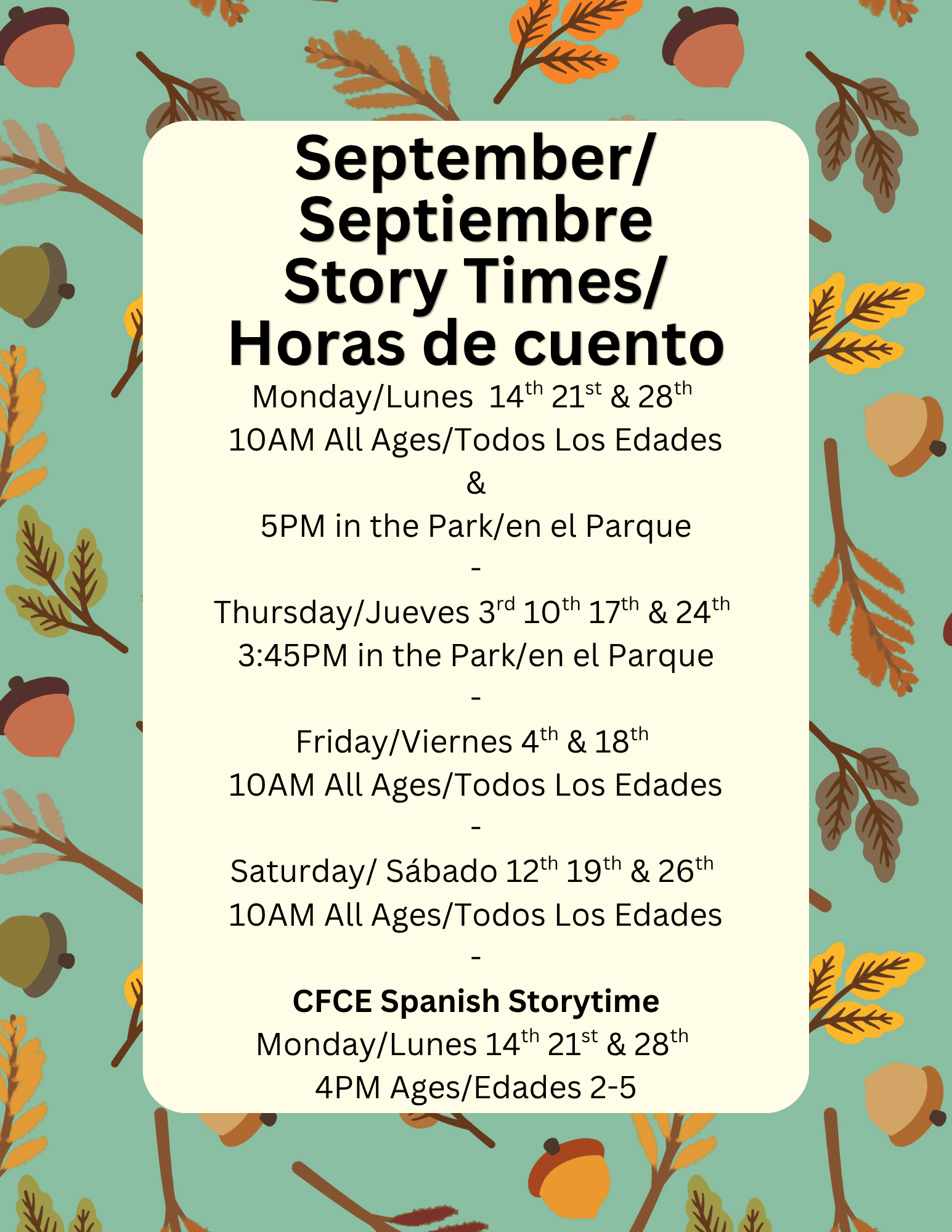 Monday/Lunes 14th 21st & 28th
10AM All Ages/Todos Los Edades
&
5PM in the Park/en el Parque
-
Thursday/Jueves 3rd 10th 17th & 24th
3:45PM in the Park/en el Parque
-
Friday/Viernes 4th & 18th
10AM All Ages/Todos Los Edades
-
Saturday/ Sábado 12th 19th & 26th
10AM All Ages/Todos Los Edades
-
CFCE Spanish Storytime
Monday/Lunes 14th 21st & 28th
4PM Ages/Edades 2-5
September/
Septiembre
Story Times/
Horas de cuento