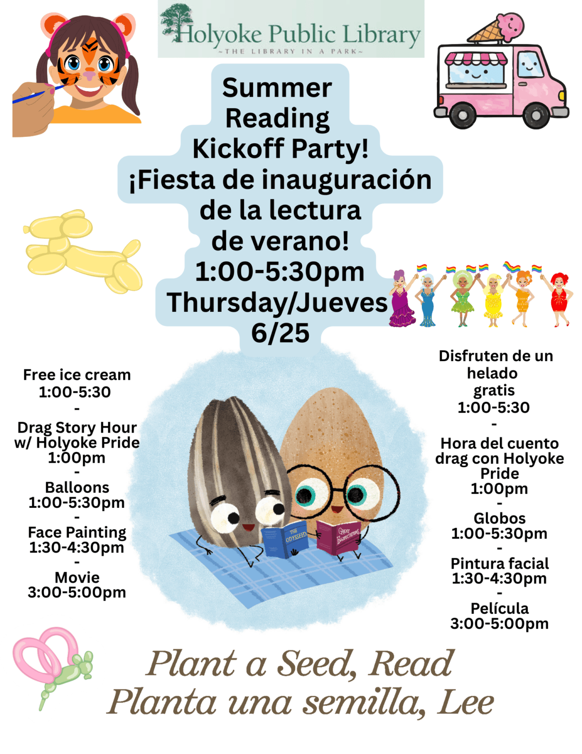 Images of a child getting face painting an ice cream truck, balloon animals and drag queens all surrounding the bad seed and the good egg reading on a picnic blanket For the summer reading theme plant a seed and read. Text reads: Summer Reading Kickoff Party! ¡Fiesta de inauguración de la lectura de verano! 1:00-5:30pm Thursday/Jueves 6/25 Drag Story Hour w/ Holyoke Pride 1:00pm - Balloons 1:00-5:30pm - Face Painting 1:30-4:30pm - Movie 3:00-5:00pm Hora del cuento drag con Holyoke Pride 1:00pm - Globos 1:00-5:30pm - Pintura facial 1:30-4:30pm - Película 3:00-5:00pm Disfruten de un helado gratis 1:00-5:30 - Free ice cream 1:00-5:30 -