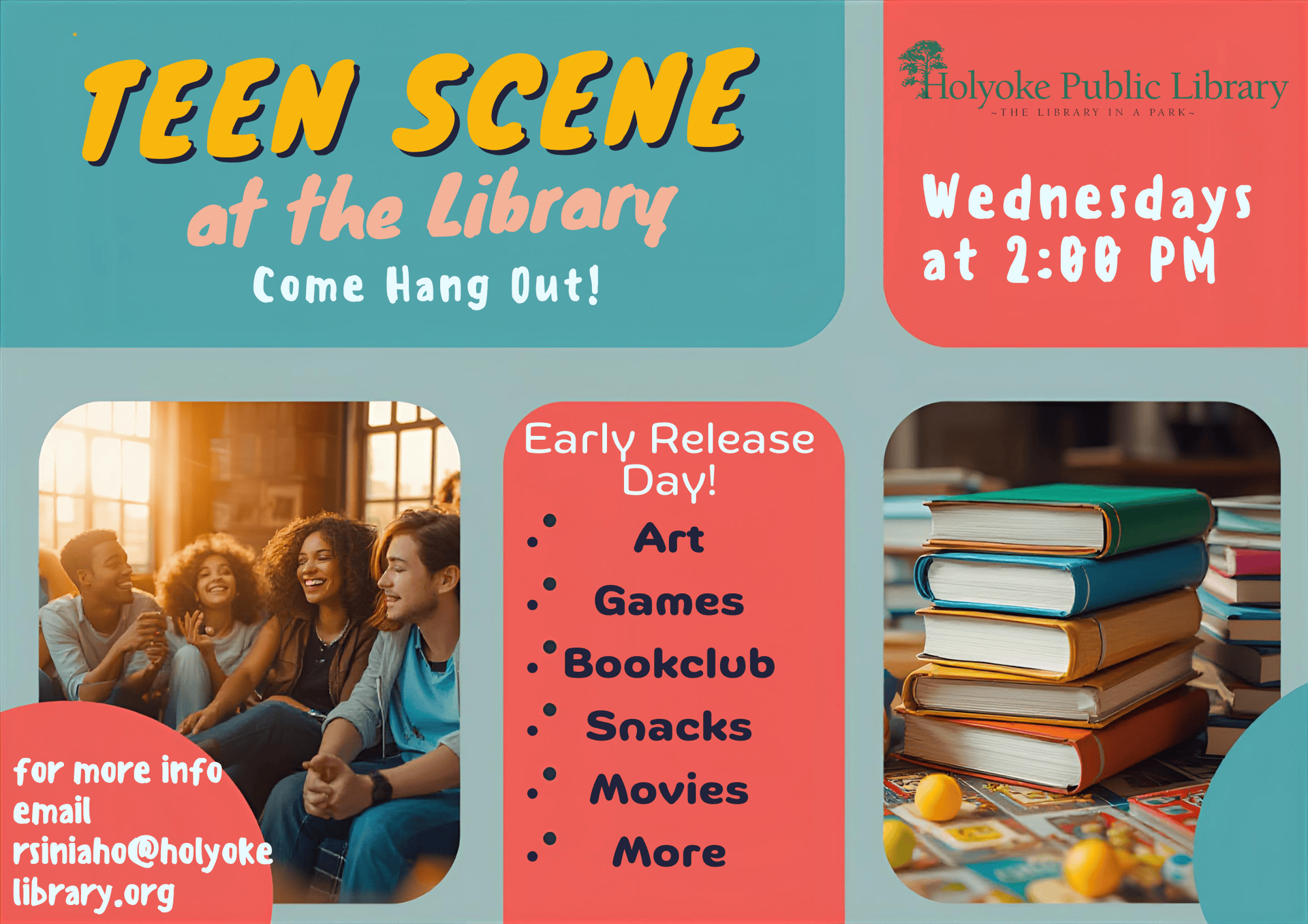 Teen Scene at the Library Wednesdays at 2:00. Come join in an activity every week on early release day. Arts, games, movies and more. Email Robin the Teen Librarian at rsiniaho@holyokelibrary.org for more info.