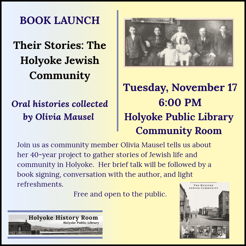 BOOK LAUNCH Their Stories: The Holyoke Jewish Community.Oral histories collected by Olivia Mausel. Tuesday, November 17, 6:00 PM. Holyoke Public Library Community Room. Join us as community member Olivia Mausel tells us about her 40-year project to gather stories of Jewish life and community in Holyoke. Her brief talk will be followed by a book signing, conversation with the author, and light refreshments. Free and open to the public. Holyoke History Room. [Historic photograph of a family posing for a portrait; an image of the book cover; an engraving of the Holyoke Dam.]